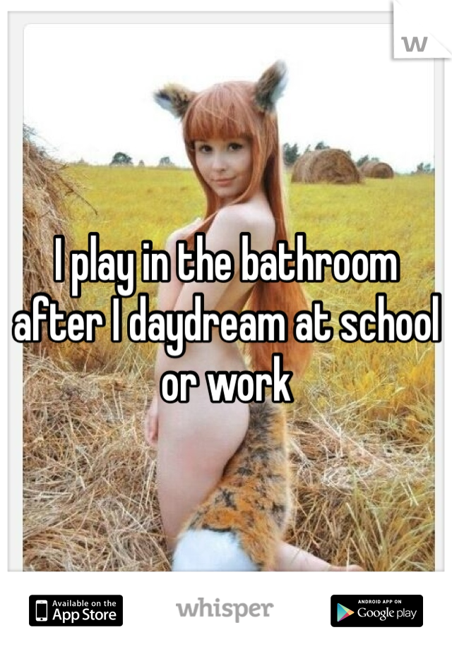 I play in the bathroom after I daydream at school or work