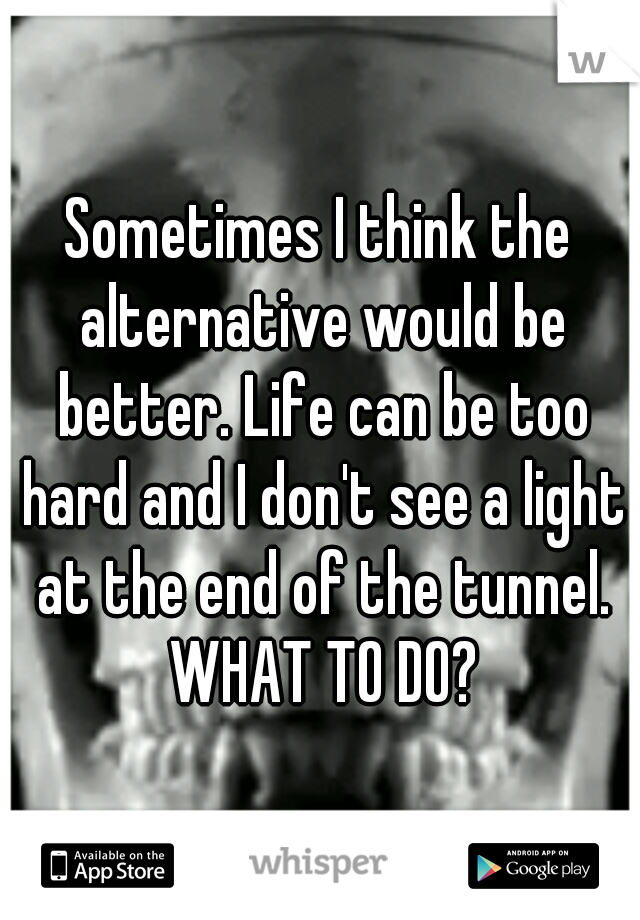 Sometimes I think the alternative would be better. Life can be too hard and I don't see a light at the end of the tunnel. WHAT TO DO?