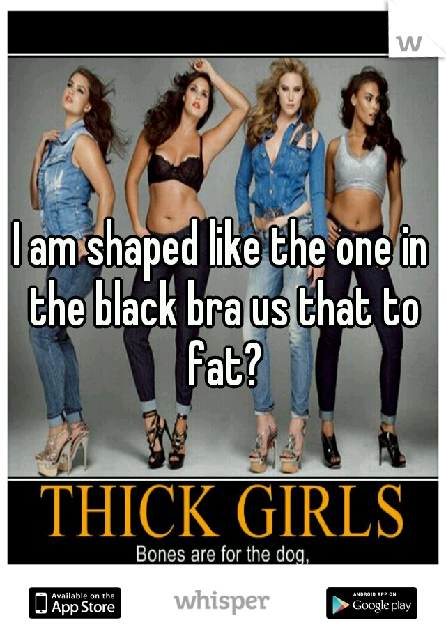 I am shaped like the one in the black bra us that to fat?