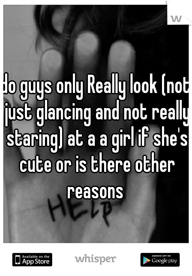 do guys only Really look (not just glancing and not really staring) at a a girl if she's cute or is there other reasons 