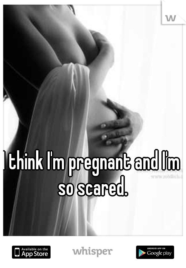 I think I'm pregnant and I'm so scared.