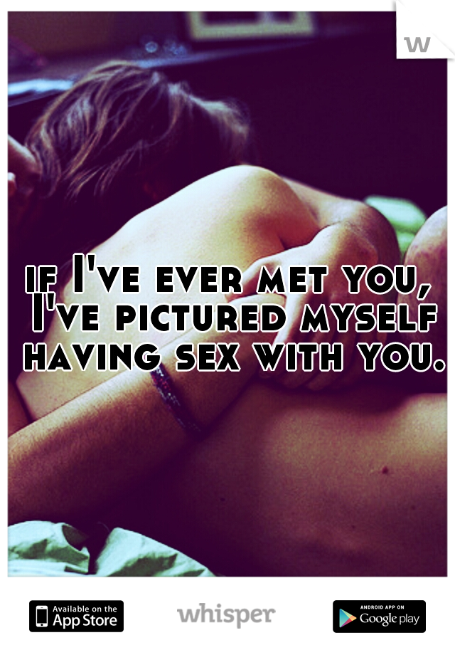 if I've ever met you, I've pictured myself having sex with you.