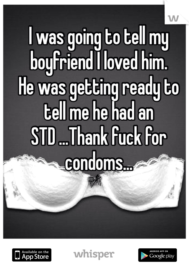 I was going to tell my boyfriend I loved him.
He was getting ready to tell me he had an STD ...Thank fuck for condoms... 