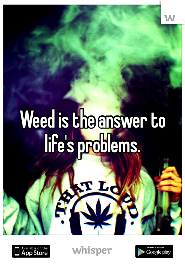 Weed is the answer to life's problems. 