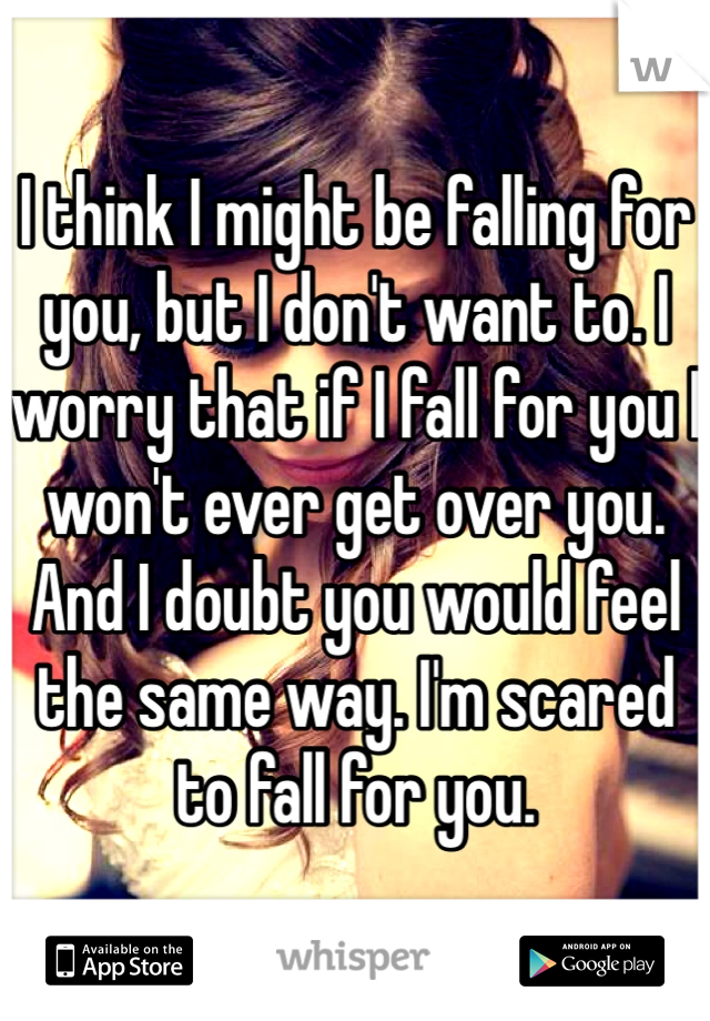 I think I might be falling for you, but I don't want to. I worry that if I fall for you I won't ever get over you. And I doubt you would feel the same way. I'm scared to fall for you.