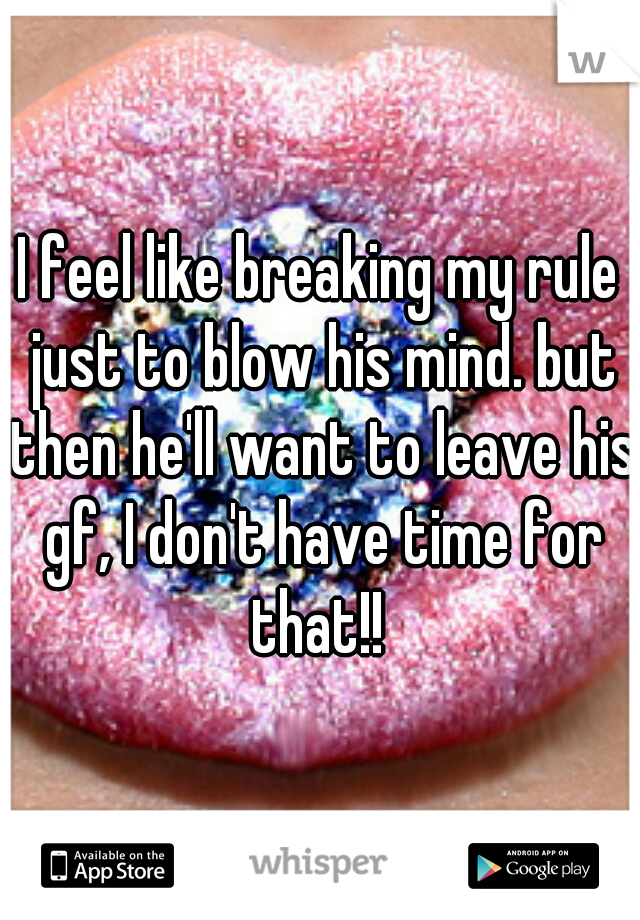 I feel like breaking my rule just to blow his mind. but then he'll want to leave his gf, I don't have time for that!! 