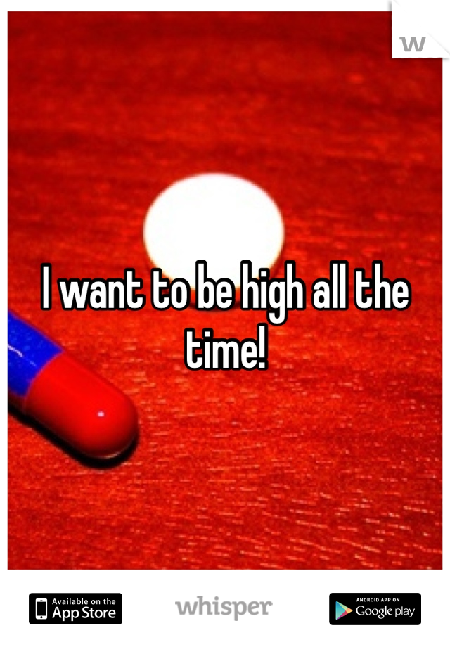 I want to be high all the time! 