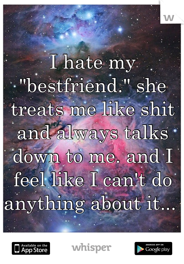 I hate my "bestfriend." she treats me like shit and always talks down to me. and I feel like I can't do anything about it... 