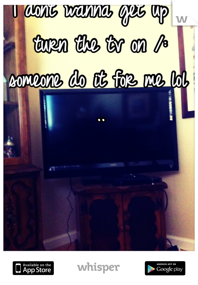 I dont wanna get up & turn the tv on /: someone do it for me lol .. 
