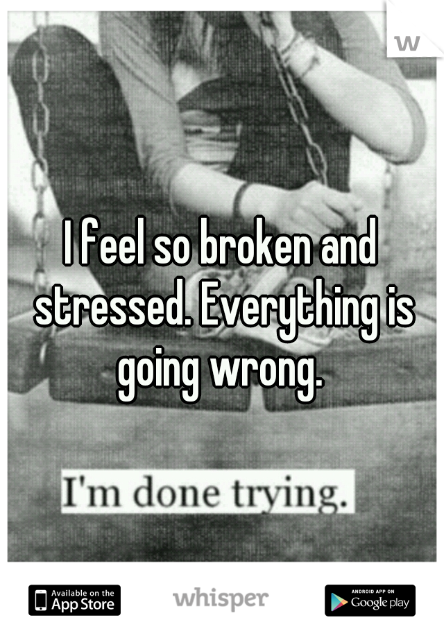 I feel so broken and stressed. Everything is going wrong. 