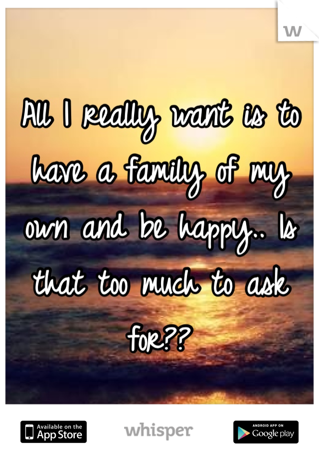 All I really want is to have a family of my own and be happy.. Is that too much to ask for??
