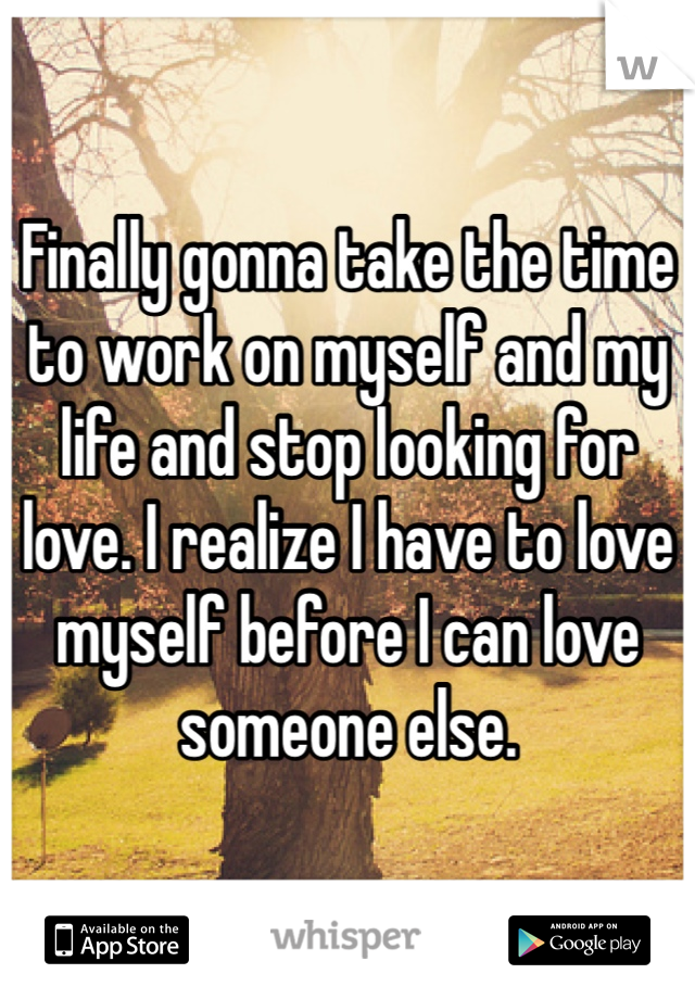 Finally gonna take the time to work on myself and my life and stop looking for love. I realize I have to love myself before I can love someone else.