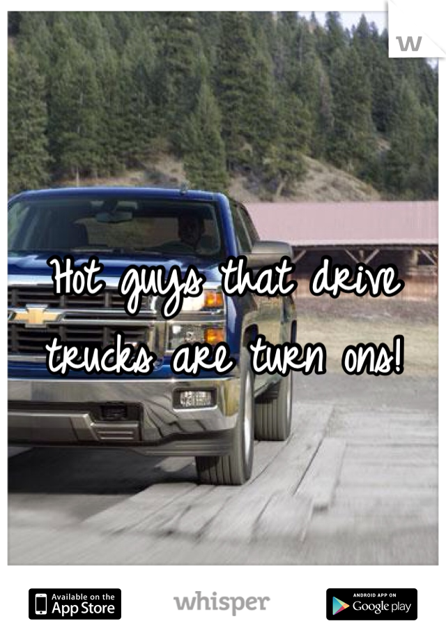 Hot guys that drive trucks are turn ons!