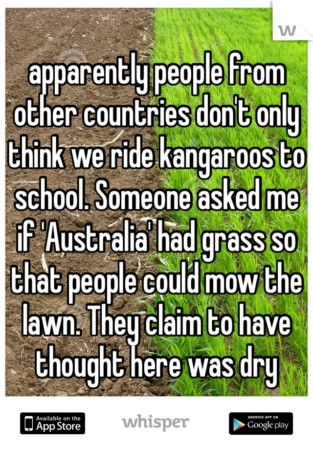 apparently people from other countries don't only think we ride kangaroos to school. Someone asked me if 'Australia' had grass so that people could mow the lawn. They claim to have thought here was dry