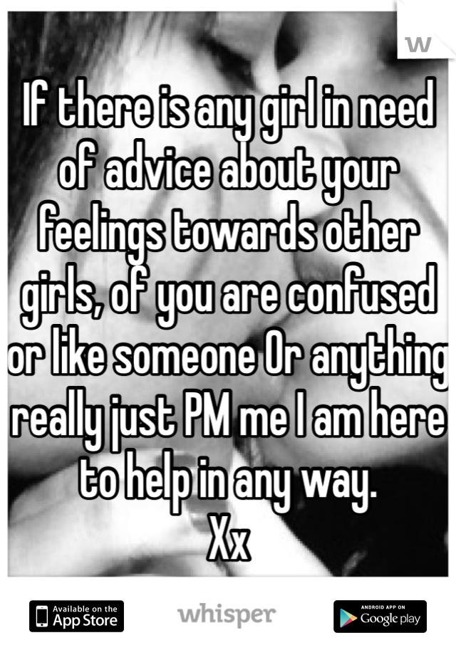 If there is any girl in need of advice about your feelings towards other girls, of you are confused or like someone Or anything really just PM me I am here to help in any way. 
Xx