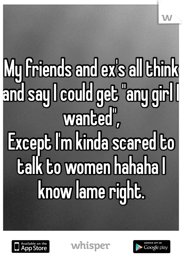 My friends and ex's all think and say I could get "any girl I wanted",
Except I'm kinda scared to talk to women hahaha I know lame right.