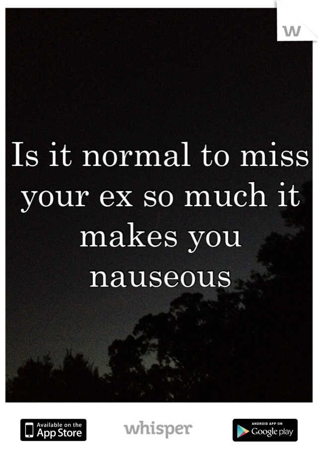 Is it normal to miss your ex so much it makes you nauseous 