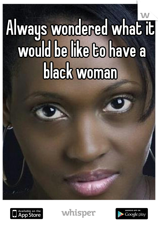 Always wondered what it would be like to have a black woman 