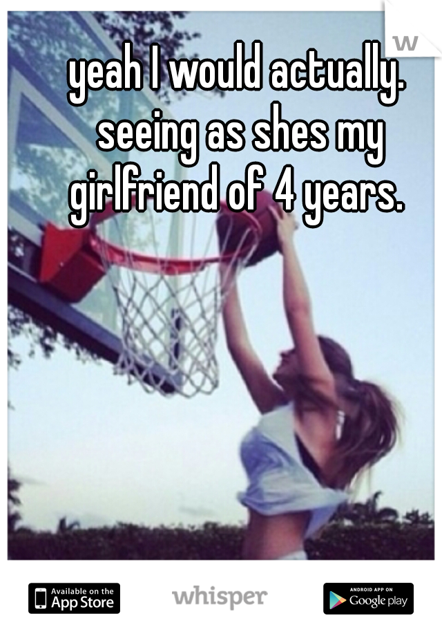 yeah I would actually. seeing as shes my girlfriend of 4 years. 