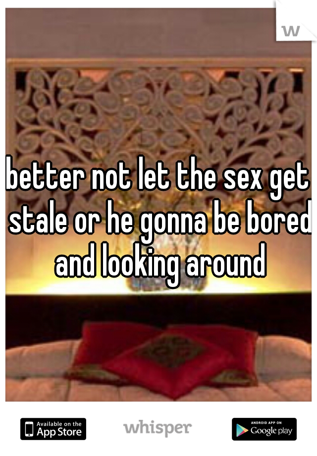better not let the sex get stale or he gonna be bored and looking around
