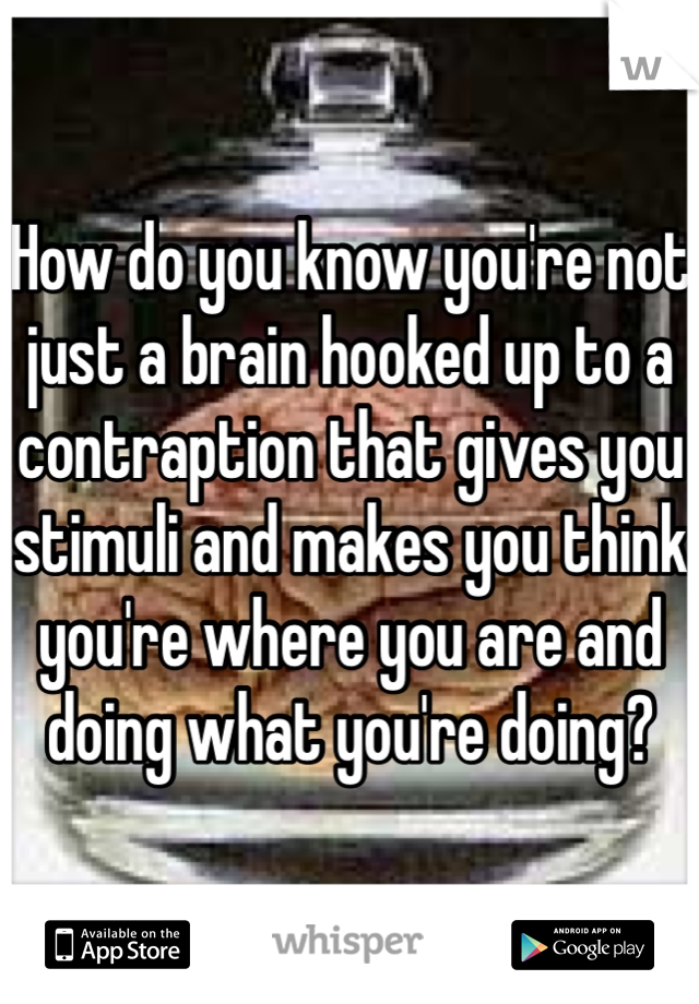 How do you know you're not just a brain hooked up to a contraption that gives you stimuli and makes you think you're where you are and doing what you're doing?