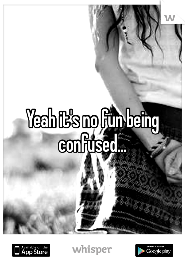Yeah it's no fun being confused...