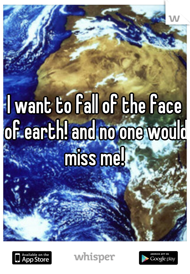 I want to fall of the face of earth! and no one would miss me! 