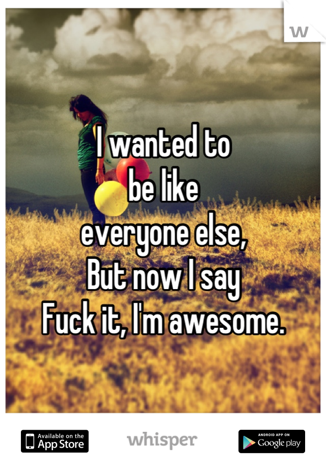 I wanted to
be like
everyone else,
But now I say
Fuck it, I'm awesome.