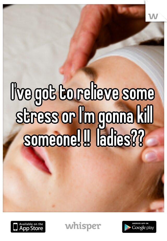 I've got to relieve some stress or I'm gonna kill someone! !!  ladies??