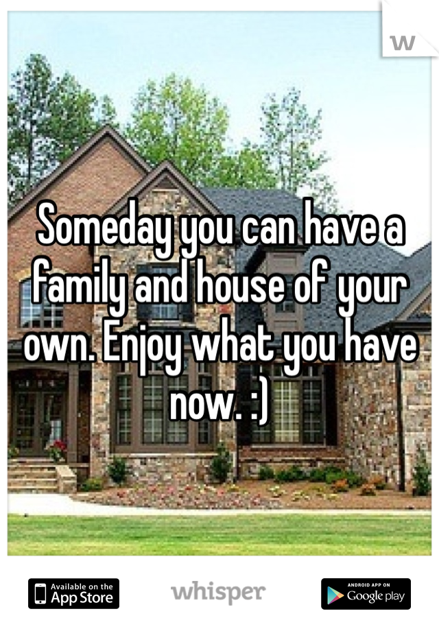 Someday you can have a family and house of your own. Enjoy what you have now. :)