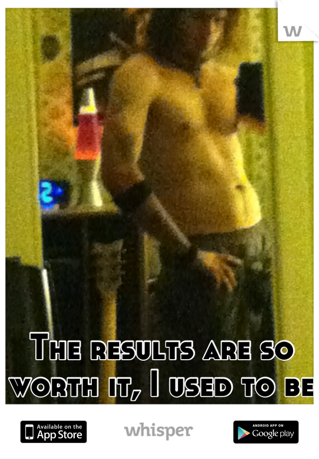 The results are so worth it, I used to be pretty big.