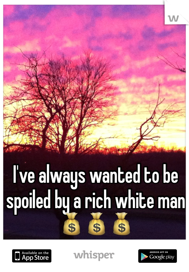 I've always wanted to be spoiled by a rich white man 💰💰💰