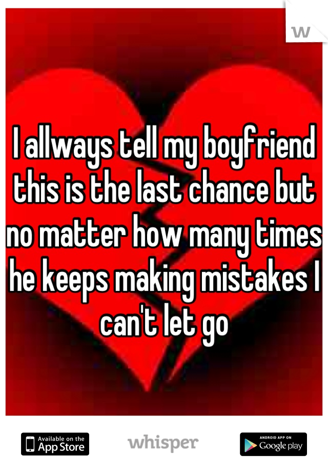 I allways tell my boyfriend this is the last chance but no matter how many times he keeps making mistakes I can't let go