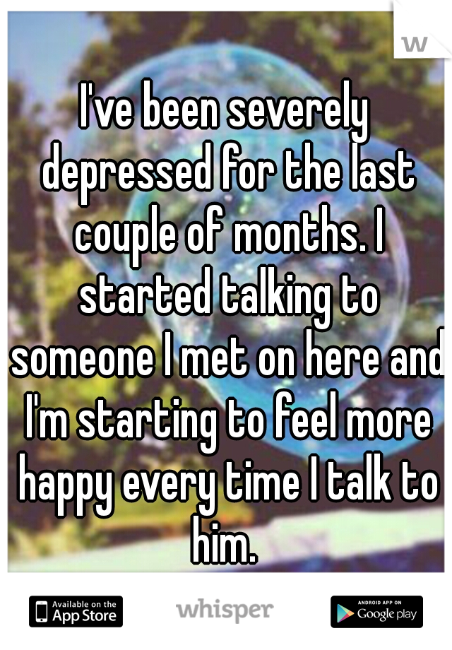 I've been severely depressed for the last couple of months. I started talking to someone I met on here and I'm starting to feel more happy every time I talk to him. 