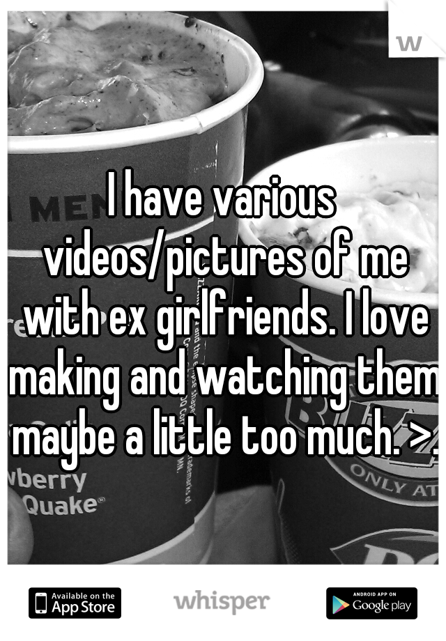 I have various videos/pictures of me with ex girlfriends. I love making and watching them maybe a little too much. >.<