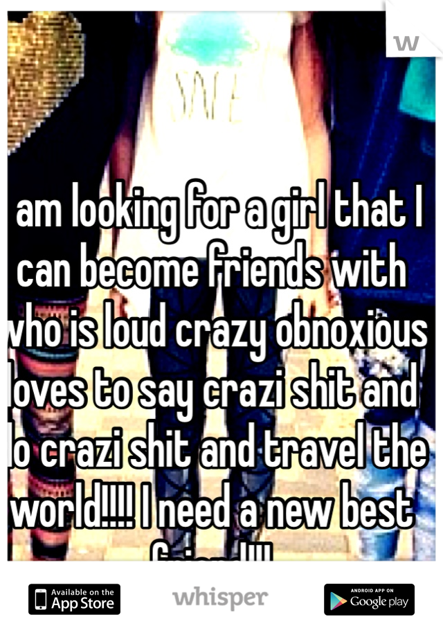 I am looking for a girl that I can become friends with who is loud crazy obnoxious loves to say crazi shit and do crazi shit and travel the world!!!! I need a new best friend!!!