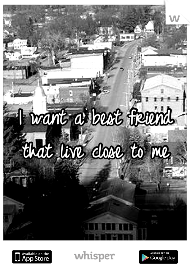 I want a best friend that live close to me