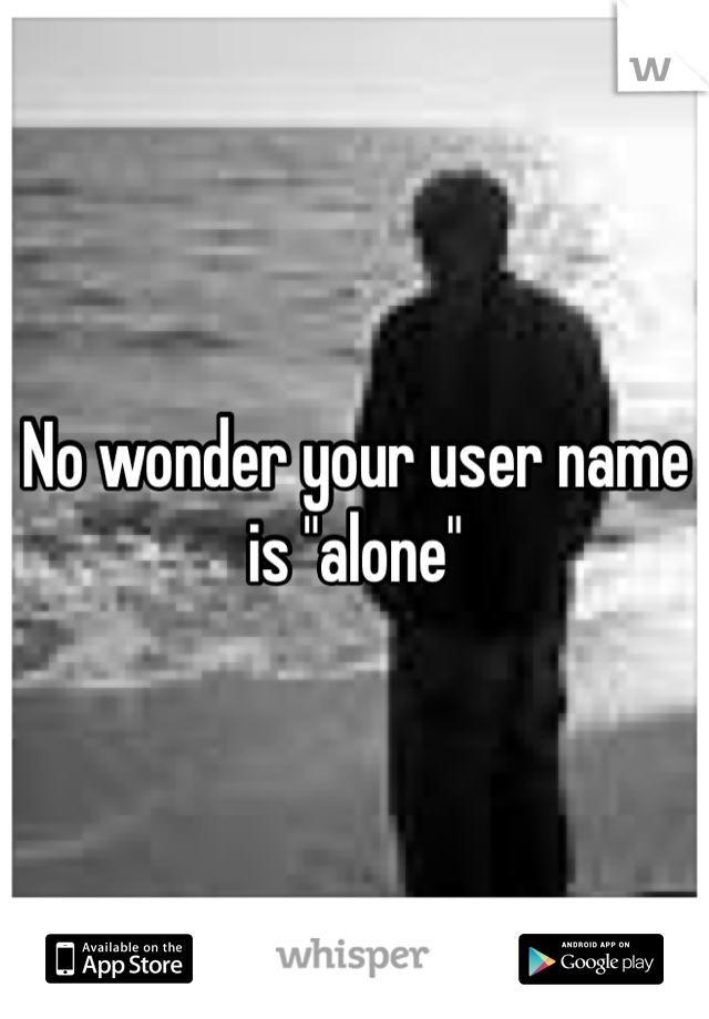 No wonder your user name is "alone"