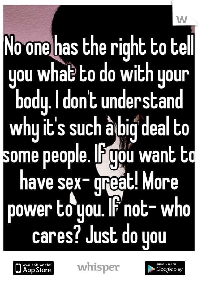 No one has the right to tell you what to do with your body. I don't understand why it's such a big deal to some people. If you want to have sex- great! More power to you. If not- who cares? Just do you