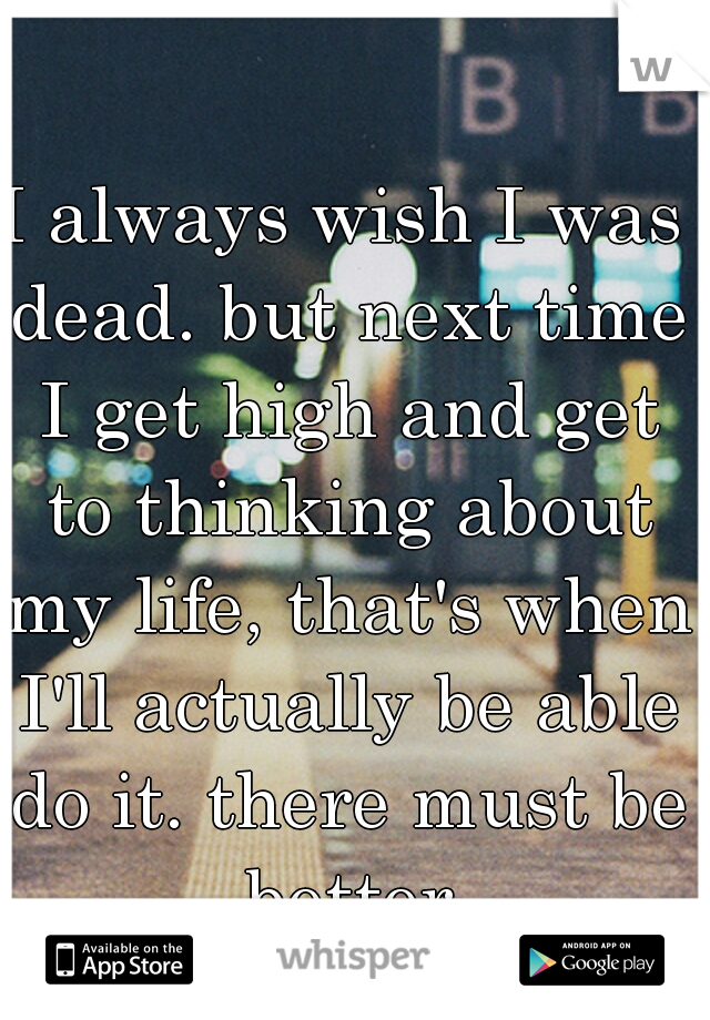 I always wish I was dead. but next time I get high and get to thinking about my life, that's when I'll actually be able do it. there must be better