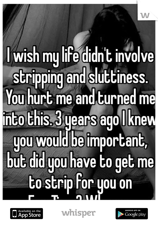 I wish my life didn't involve stripping and sluttiness. You hurt me and turned me into this. 3 years ago I knew you would be important, but did you have to get me to strip for you on FaceTime? Why me.