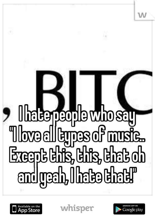 I hate people who say
"I love all types of music.. Except this, this, that oh and yeah, I hate that!" 
