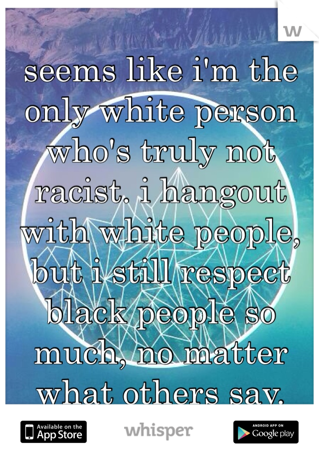 seems like i'm the only white person who's truly not racist. i hangout with white people, but i still respect black people so much, no matter what others say. 