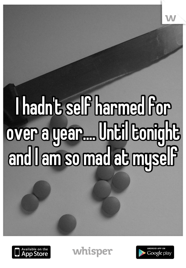 I hadn't self harmed for over a year.... Until tonight and I am so mad at myself