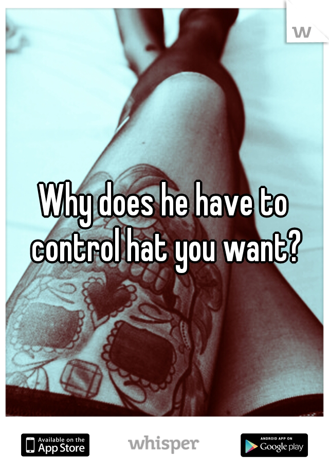 Why does he have to control hat you want?