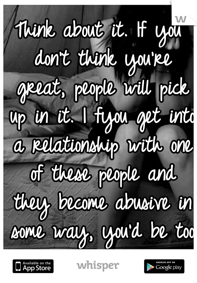 Think about it. If you don't think you're great, people will pick up in it. I fyou get into a relationship with one of these people and they become abusive in some way, you'd be too insecure to leave.