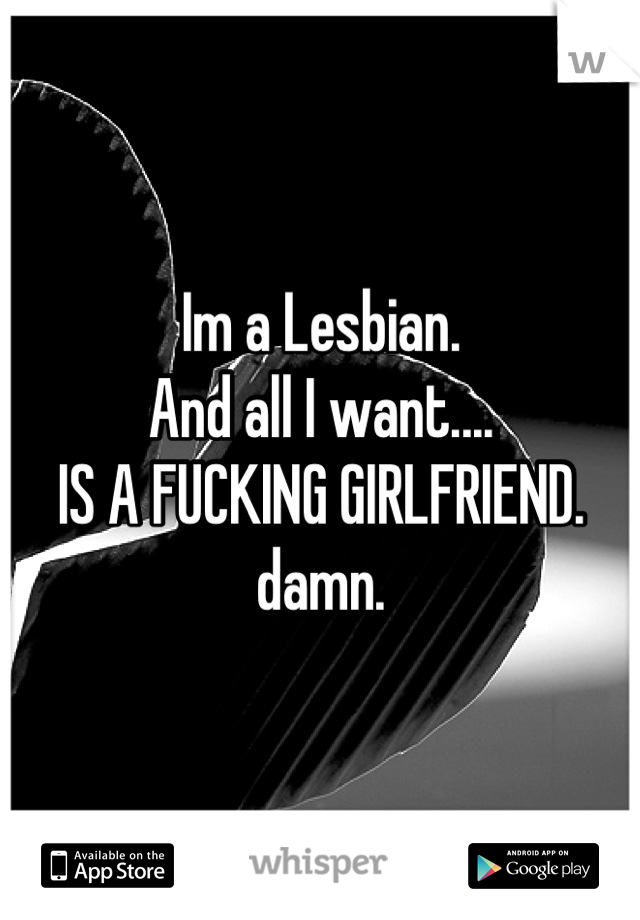 Im a Lesbian.
And all I want....
IS A FUCKING GIRLFRIEND.
damn.