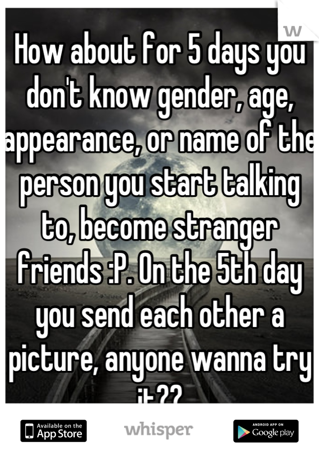 How about for 5 days you don't know gender, age, appearance, or name of the person you start talking to, become stranger friends :P. On the 5th day you send each other a picture, anyone wanna try it??