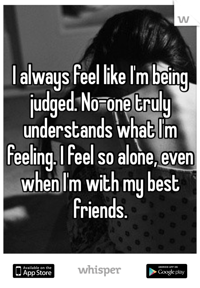 I always feel like I'm being judged. No-one truly understands what I'm feeling. I feel so alone, even when I'm with my best friends.