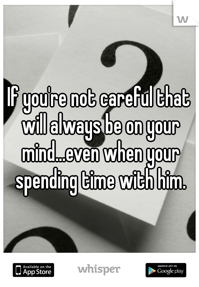 If you're not careful that will always be on your mind...even when your spending time with him.